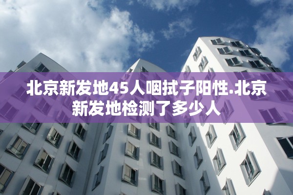 北京新发地45人咽拭子阳性.北京新发地检测了多少人