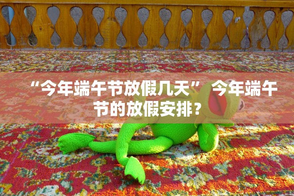 “今年端午节放假几天	” 今年端午节的放假安排？