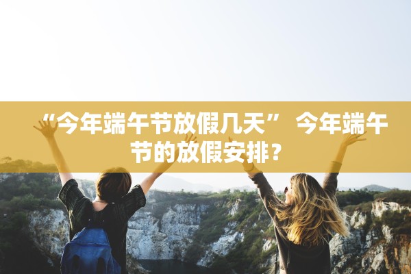 “今年端午节放假几天” 今年端午节的放假安排？