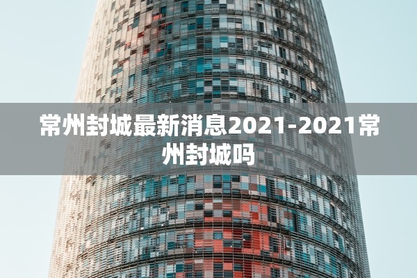 常州封城最新消息2021-2021常州封城吗 常州封城最新消息2021-2021常州封城吗