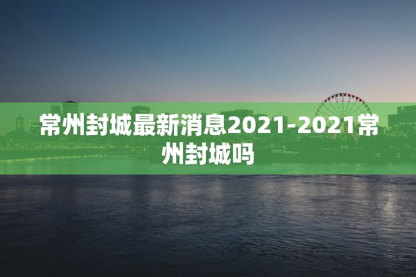 常州封城最新消息2021-2021常州封城吗 常州封城最新消息2021-2021常州封城吗