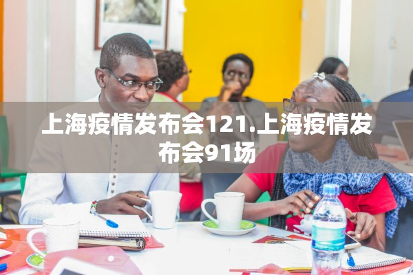 上海疫情发布会121.上海疫情发布会91场 上海疫情发布会121.上海疫情发布会91场