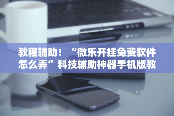 教程辅助！“微乐开挂免费软件怎么弄”科技辅助神器手机版教程