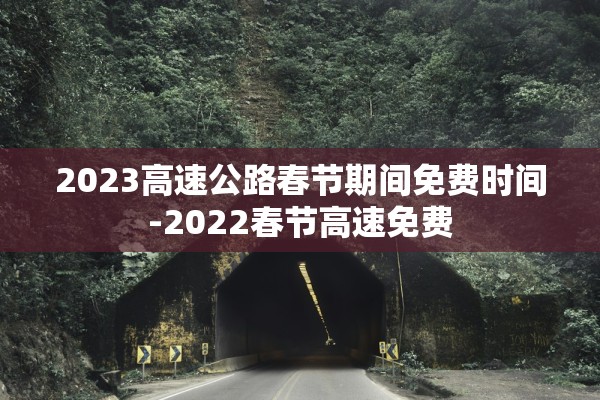 2023高速公路春节期间免费时间-2022春节高速免费