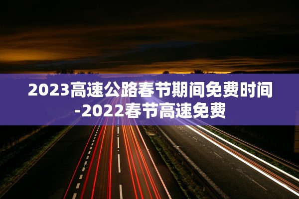 2023高速公路春节期间免费时间-2022春节高速免费