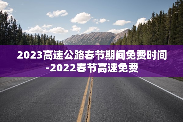 2023高速公路春节期间免费时间-2022春节高速免费