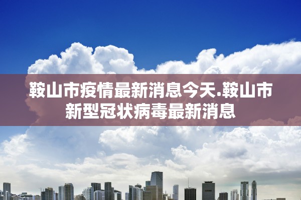 鞍山市疫情最新消息今天.鞍山市新型冠状病毒最新消息