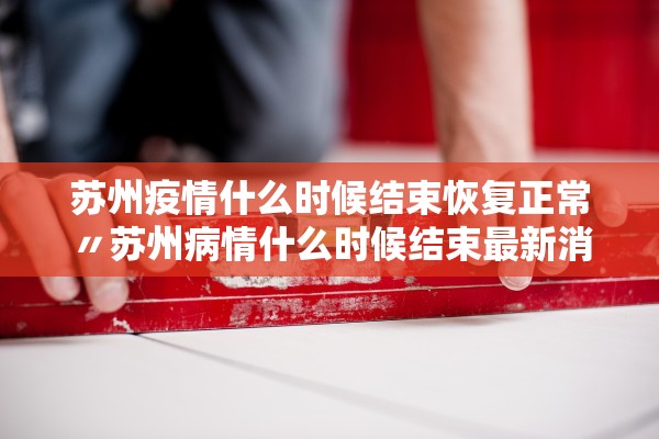 苏州疫情什么时候结束恢复正常〃苏州病情什么时候结束最新消息