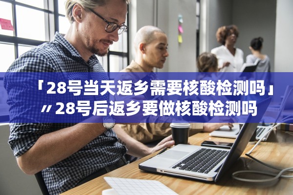 「28号当天返乡需要核酸检测吗」〃28号后返乡要做核酸检测吗
