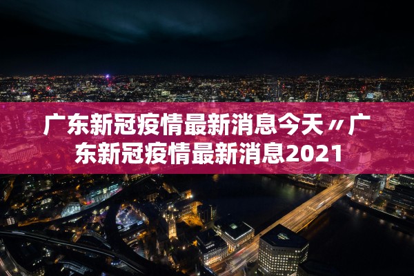 广东新冠疫情最新消息今天〃广东新冠疫情最新消息2021