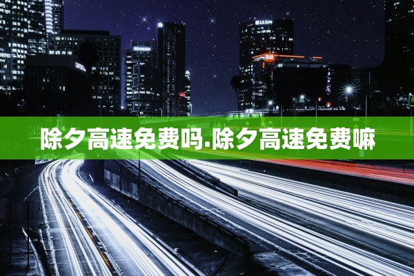 除夕高速免费吗.除夕高速免费嘛 除夕高速免费吗.除夕高速免费嘛