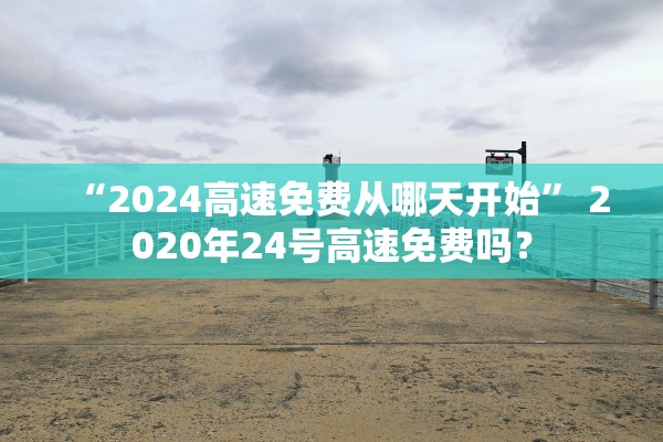 “2024高速免费从哪天开始	” 2020年24号高速免费吗？