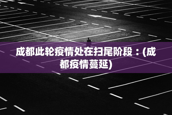 成都此轮疫情处在扫尾阶段︰(成都疫情蔓延)