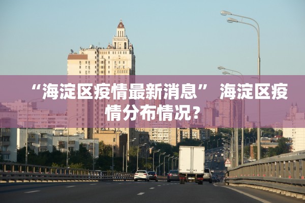 “海淀区疫情最新消息	” 海淀区疫情分布情况？