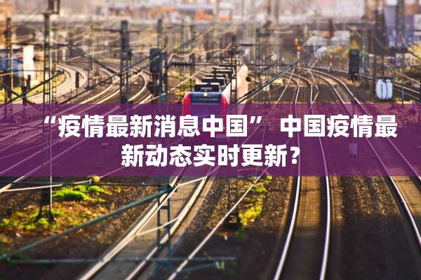 “疫情最新消息中国	” 中国疫情最新动态实时更新？