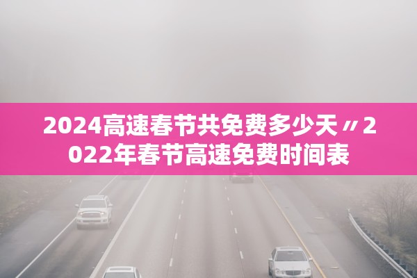 2024高速春节共免费多少天〃2022年春节高速免费时间表