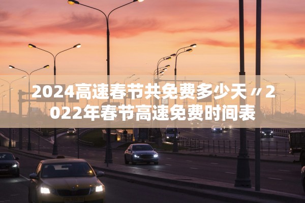 2024高速春节共免费多少天〃2022年春节高速免费时间表