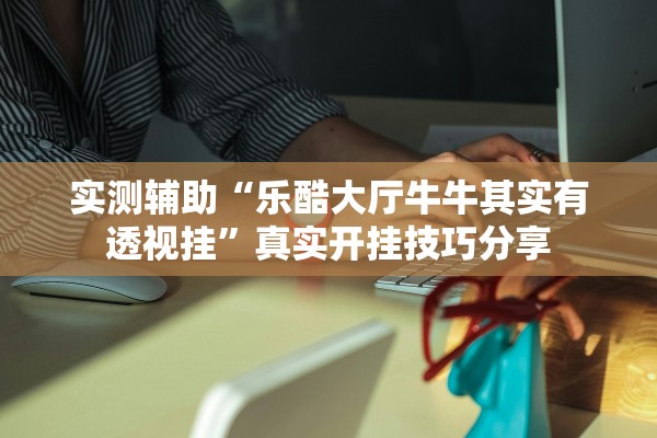 实测辅助“乐酷大厅牛牛其实有透视挂”真实开挂技巧分享