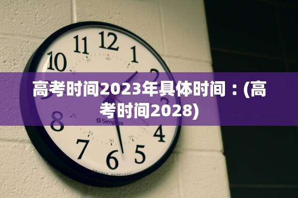 高考时间2023年具体时间︰(高考时间2028)