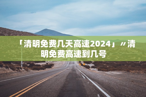 「清明免费几天高速2024」〃清明免费高速到几号