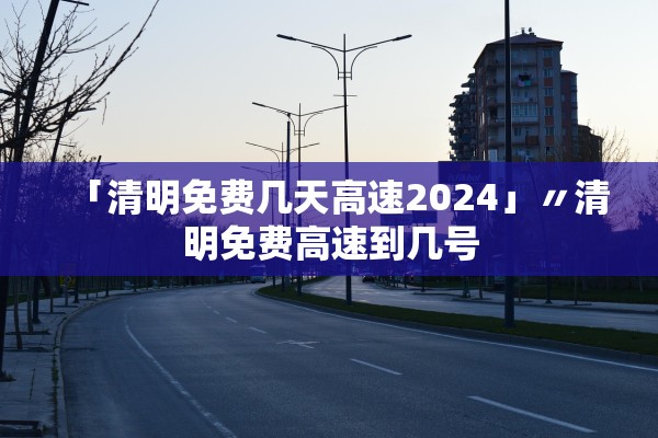 「清明免费几天高速2024」〃清明免费高速到几号