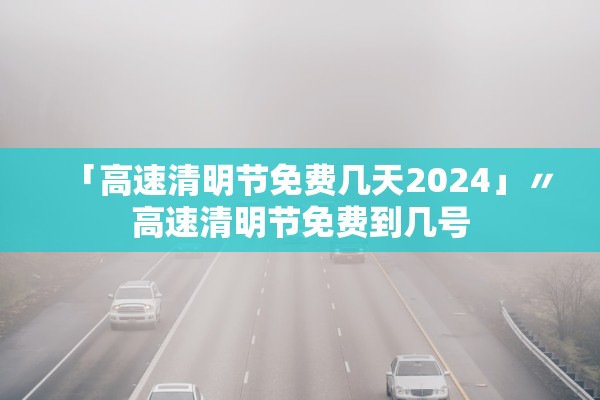 「高速清明节免费几天2024」〃高速清明节免费到几号