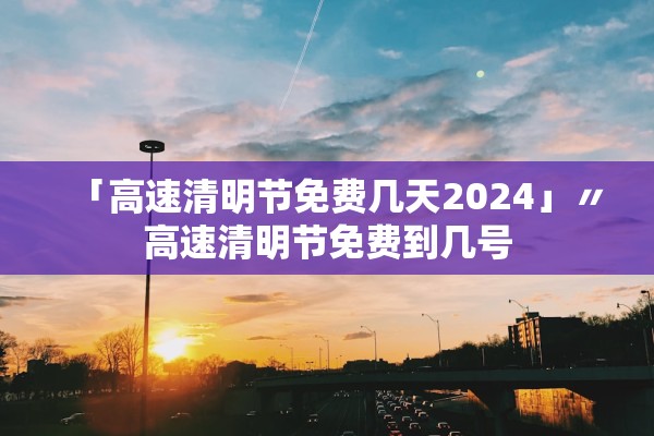 「高速清明节免费几天2024」〃高速清明节免费到几号