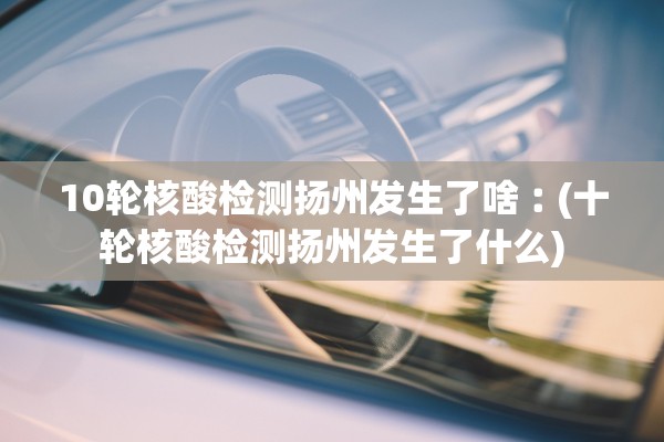 10轮核酸检测扬州发生了啥︰(十轮核酸检测扬州发生了什么)