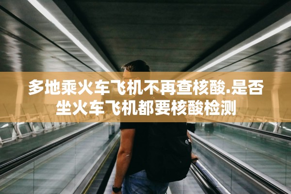 多地乘火车飞机不再查核酸.是否坐火车飞机都要核酸检测