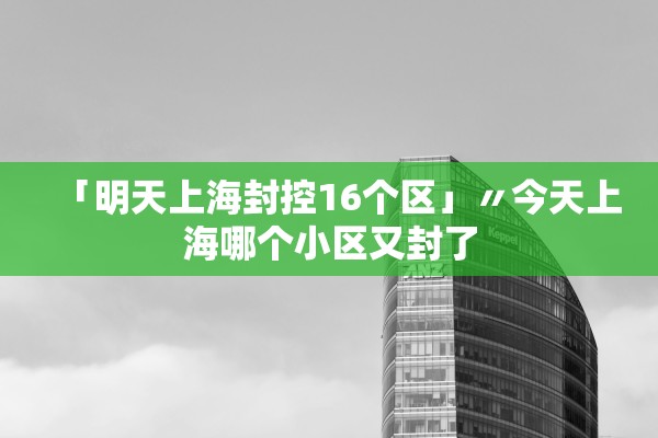 「明天上海封控16个区」〃今天上海哪个小区又封了