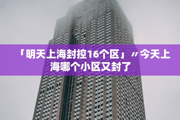 「明天上海封控16个区」〃今天上海哪个小区又封了