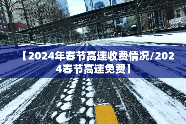 【2024年春节高速收费情况/2024春节高速免费】
