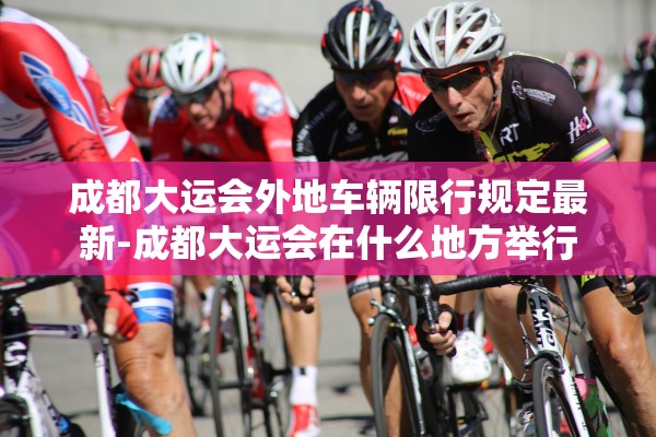成都大运会外地车辆限行规定最新-成都大运会在什么地方举行