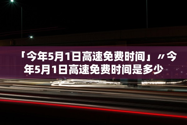「今年5月1日高速免费时间」〃今年5月1日高速免费时间是多少