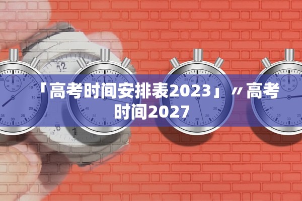 「高考时间安排表2023」〃高考时间2027