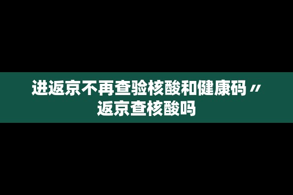 进返京不再查验核酸和健康码〃返京查核酸吗