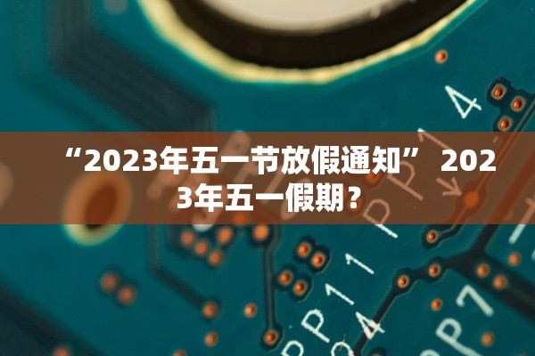 “2023年五一节放假通知” 2023年五一假期？