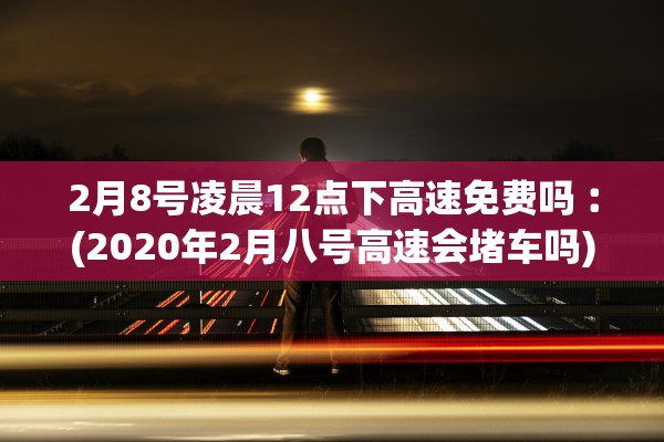 2月8号凌晨12点下高速免费吗︰(2020年2月八号高速会堵车吗)