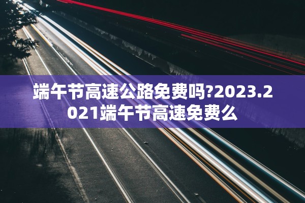 端午节高速公路免费吗?2023.2021端午节高速免费么