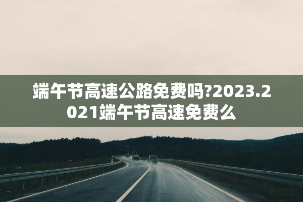 端午节高速公路免费吗?2023.2021端午节高速免费么