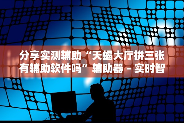 分享实测辅助“天蝎大厅拼三张有辅助软件吗	”辅助器 – 实时智能回复