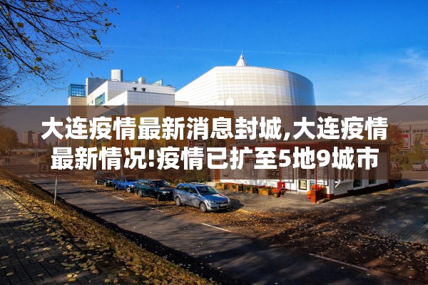 大连疫情最新消息封城,大连疫情最新情况!疫情已扩至5地9城市