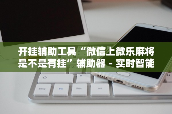 开挂辅助工具“微信上微乐麻将是不是有挂	”辅助器 – 实时智能回复