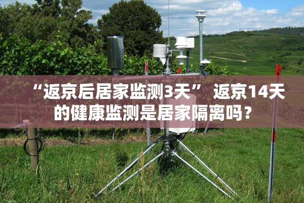 “返京后居家监测3天” 返京14天的健康监测是居家隔离吗？