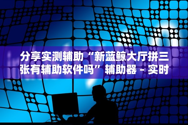 分享实测辅助“新蓝鲸大厅拼三张有辅助软件吗”辅助器 – 实时智能回复