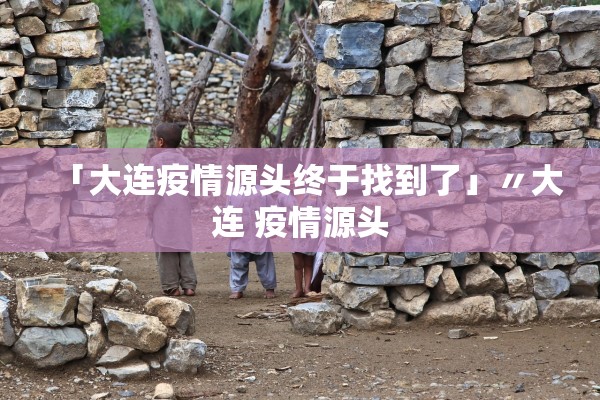 「大连疫情源头终于找到了」〃大连 疫情源头