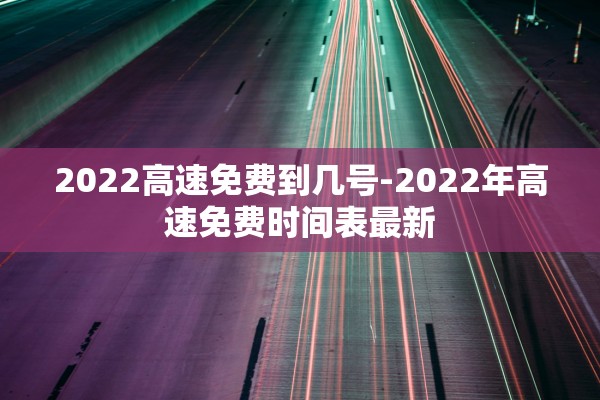 2022高速免费到几号-2022年高速免费时间表最新