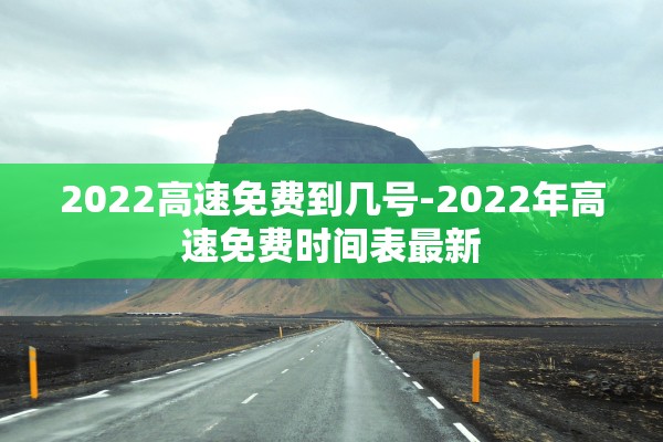 2022高速免费到几号-2022年高速免费时间表最新