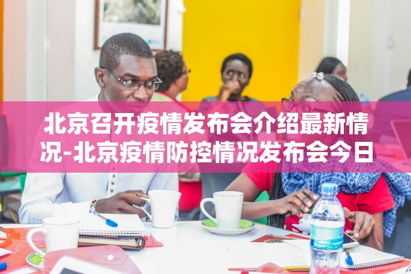 北京召开疫情发布会介绍最新情况-北京疫情防控情况发布会今日召开