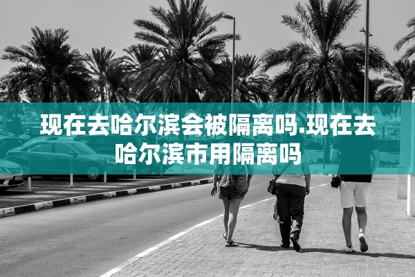 现在去哈尔滨会被隔离吗.现在去哈尔滨市用隔离吗